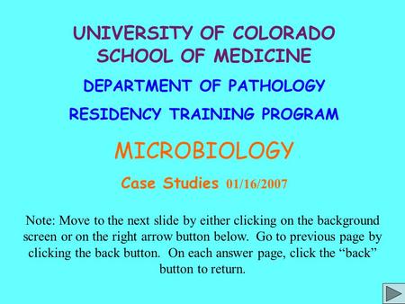 UNIVERSITY OF COLORADO SCHOOL OF MEDICINE DEPARTMENT OF PATHOLOGY RESIDENCY TRAINING PROGRAM MICROBIOLOGY Case Studies 01/16/2007 Note: Move to the next.