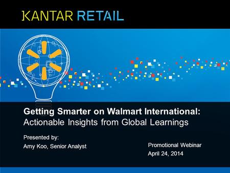 Presented by: Amy Koo, Senior Analyst Promotional Webinar April 24, 2014 Getting Smarter on Walmart International: Actionable Insights from Global Learnings.