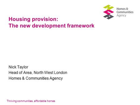 Thriving communities, affordable homes Housing provision: The new development framework Nick Taylor Head of Area, North West London Homes & Communities.