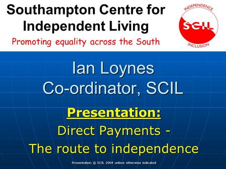 Ian Loynes Co-ordinator, SCIL Presentation: Direct Payments - The route to independence Presentation © SCIL 2004 unless otherwise indicated Promoting.