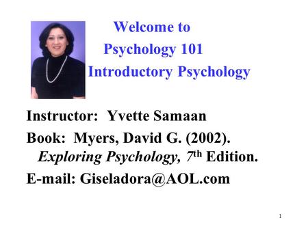 1 Welcome to Psychology 101 Introductory Psychology Instructor: Yvette Samaan Book: Myers, David G. (2002). Exploring Psychology, 7 th Edition. E-mail: