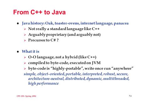 CPS 108 : Spring 2002 7.1 From C++ to Java l Java history: Oak, toaster-ovens, internet language, panacea  Not really a standard language like C++  Arguably.