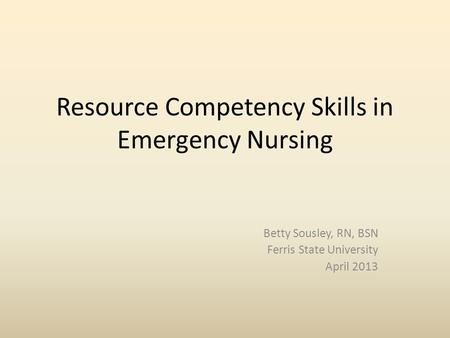 Resource Competency Skills in Emergency Nursing Betty Sousley, RN, BSN Ferris State University April 2013.