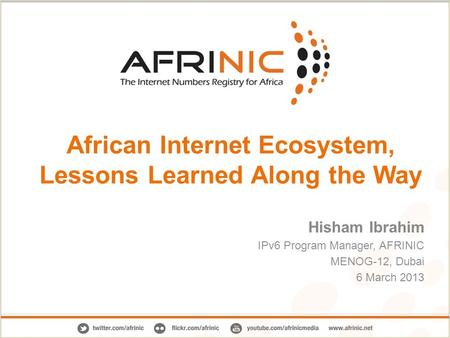 African Internet Ecosystem, Lessons Learned Along the Way Hisham Ibrahim IPv6 Program Manager, AFRINIC MENOG-12, Dubai 6 March 2013.