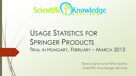 U SAGE S TATISTICS FOR S PRINGER P RODUCTS T RIAL IN H UNGARY, F EBRUARY – M ARCH 2013 Tiberius Ignat and Peter Szanto Scientific Knowledge Services.