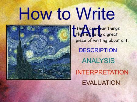 How to Write About Art There are four things that make up a great piece of writing about art. DESCRIPTION ANALYSIS INTERPRETATION EVALUATION.