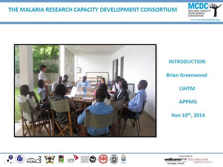 Www.mcdconsortium.org Supported by THE MALARIA RESEARCH CAPACITY DEVELOPMENT CONSORTIUM INTRODUCTION Brian Greenwood LSHTM APPMG Nov 10 th, 2014.