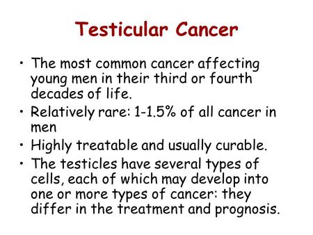 Testicular Cancer The most common cancer affecting young men in their third or fourth decades of life. Relatively rare: 1-1.5% of all cancer in men Highly.