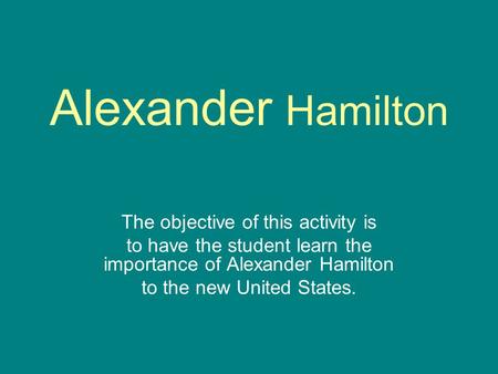 Alexander Hamilton The objective of this activity is to have the student learn the importance of Alexander Hamilton to the new United States.