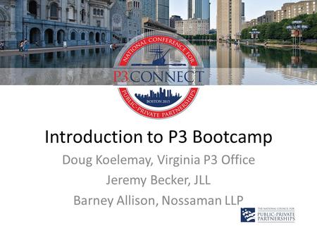 Introduction to P3 Bootcamp Doug Koelemay, Virginia P3 Office Jeremy Becker, JLL Barney Allison, Nossaman LLP.