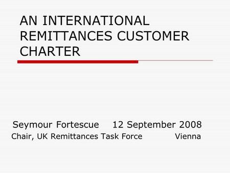 Seymour Fortescue 12 September 2008 Chair, UK Remittances Task Force Vienna AN INTERNATIONAL REMITTANCES CUSTOMER CHARTER.