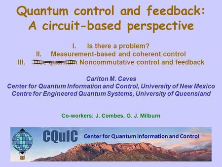 Center for Quantum Information and Control Quantum control and feedback: A circuit-based perspective I.Is there a problem? II.Measurement-based and coherent.