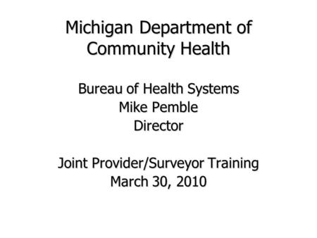 Michigan Department of Community Health Bureau of Health Systems Mike Pemble Director Joint Provider/Surveyor Training March 30, 2010.