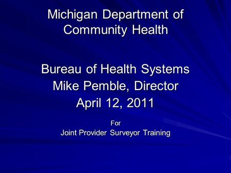 Michigan Department of Community Health Bureau of Health Systems Mike Pemble, Director April 12, 2011 For Joint Provider Surveyor Training.