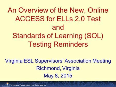 An Overview of the New, Online ACCESS for ELLs 2.0 Test and Standards of Learning (SOL) Testing Reminders Virginia ESL Supervisors’ Association Meeting.