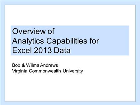 Overview of Analytics Capabilities for Excel 2013 Data Bob & Wilma Andrews Virginia Commonwealth University.