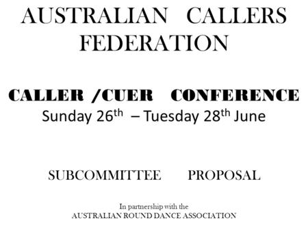 AUSTRALIAN CALLERS FEDERATION CALLER /CUER CONFERENCE Sunday 26 th – Tuesday 28 th June SUBCOMMITTEE PROPOSAL In partnership with the AUSTRALIAN ROUND.