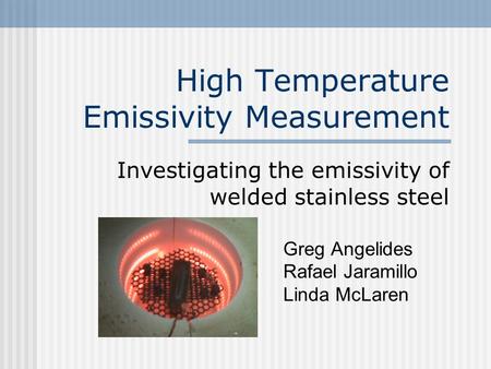 High Temperature Emissivity Measurement Investigating the emissivity of welded stainless steel Greg Angelides Rafael Jaramillo Linda McLaren.