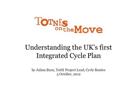 Understanding the UK’s first Integrated Cycle Plan by Julian Burn, TotM Project Lead, Cycle Routes 3 October, 2012.