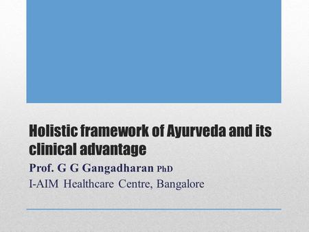 Holistic framework of Ayurveda and its clinical advantage Prof. G G Gangadharan PhD I-AIM Healthcare Centre, Bangalore.
