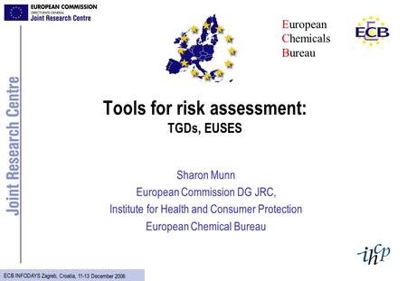ECB INFODAYS Zagreb, Croatia, 11-13 December 2006 Tools for risk assessment: TGDs, EUSES Sharon Munn European Commission DG JRC, Institute for Health and.
