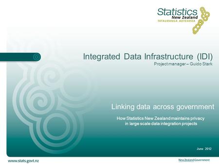 Integrated Data Infrastructure (IDI) Project manager – Guido Stark June 2012 Linking data across government How Statistics New Zealand maintains privacy.