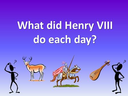 What did Henry VIII do each day?. What sort of things do you think Henry did? Cook his lunch? Read books? Cut wood for the fire? Go hunting?Tidy his room?Look.
