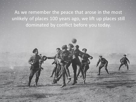 As we remember the peace that arose in the most unlikely of places 100 years ago, we lift up places still dominated by conflict before you today.