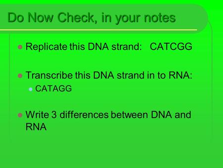 Do Now Check, in your notes Replicate this DNA strand: CATCGG Transcribe this DNA strand in to RNA: CATAGG Write 3 differences between DNA and RNA.