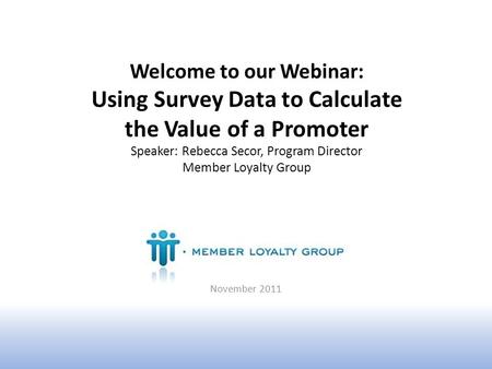 Welcome to our Webinar: Using Survey Data to Calculate the Value of a Promoter Speaker: Rebecca Secor, Program Director Member Loyalty Group November 2011.