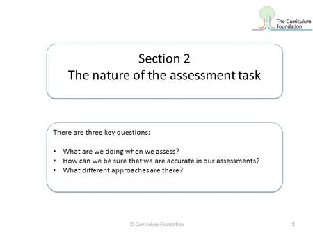 © Curriculum Foundation1 Section 2 The nature of the assessment task Section 2 The nature of the assessment task There are three key questions: What are.
