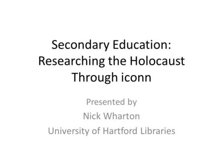 Secondary Education: Researching the Holocaust Through iconn Presented by Nick Wharton University of Hartford Libraries.