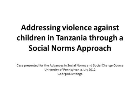 Addressing violence against children in Tanzania through a Social Norms Approach Case presented for the Advances in Social Norms and Social Change Course.