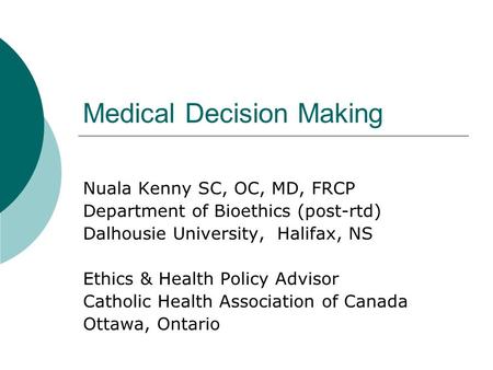 Medical Decision Making Nuala Kenny SC, OC, MD, FRCP Department of Bioethics (post-rtd) Dalhousie University, Halifax, NS Ethics & Health Policy Advisor.