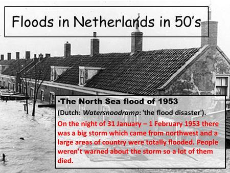 Floods in Netherlands in 50’s The North Sea flood of 1953 (Dutch: Watersnoodramp: 'the flood disaster'). On the night of 31 January – 1 February 1953 there.