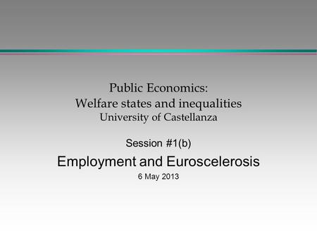 Public Economics: Welfare states and inequalities University of Castellanza Session #1(b) Employment and Euroscelerosis 6 May 2013.