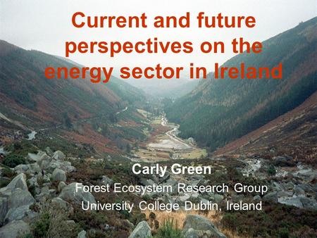 Current and future perspectives on the energy sector in Ireland Carly Green Forest Ecosystem Research Group University College Dublin, Ireland.