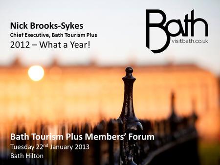 Nick Brooks-Sykes Chief Executive, Bath Tourism Plus 2012 – What a Year! Bath Tourism Plus Members’ Forum Tuesday 22 nd January 2013 Bath Hilton Bath Tourism.