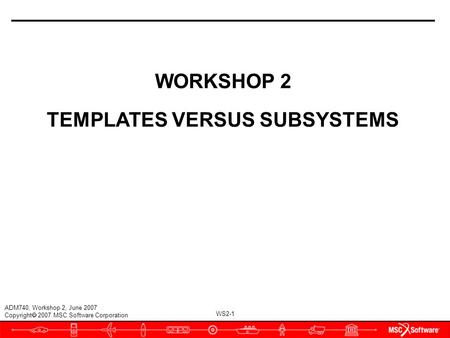 WS2-1 ADM740, Workshop 2, June 2007 Copyright  2007 MSC.Software Corporation WORKSHOP 2 TEMPLATES VERSUS SUBSYSTEMS.