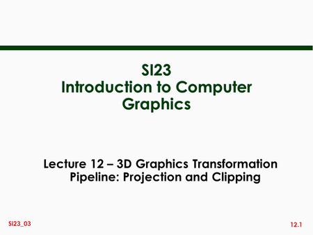 12.1 Si23_03 SI23 Introduction to Computer Graphics Lecture 12 – 3D Graphics Transformation Pipeline: Projection and Clipping.