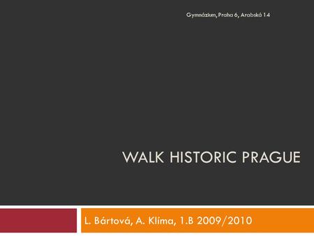 WALK HISTORIC PRAGUE L. Bártová, A. Klíma, 1.B 2009/2010 Gymnázium, Praha 6, Arabská 14.