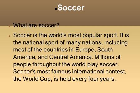 Soccer What are soccer? Soccer is the world's most popular sport. It is the national sport of many nations, including most of the countries in Europe,