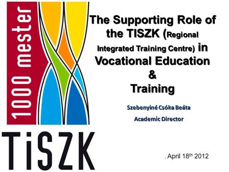The Supporting Role of the TISZK ( Regional Integrated Training Centre) in Vocational Education & Training. April 18 th 2012 Szebenyiné Csóka Beáta Academic.