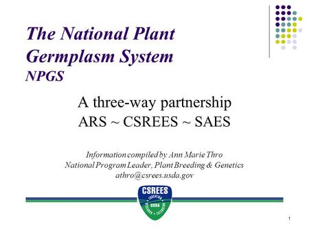 1 The National Plant Germplasm System NPGS A three-way partnership ARS ~ CSREES ~ SAES Information compiled by Ann Marie Thro National Program Leader,