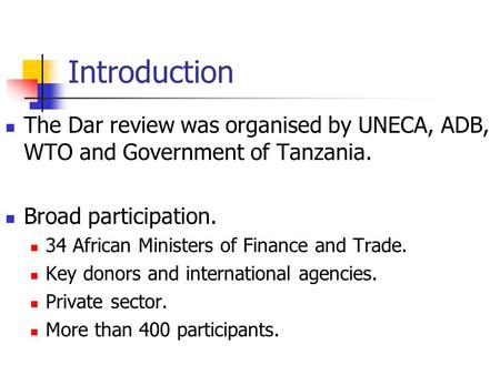 Introduction The Dar review was organised by UNECA, ADB, WTO and Government of Tanzania. Broad participation. 34 African Ministers of Finance and Trade.