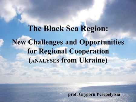 The Black Sea Region: New Challenges and Opportunities for Regional Cooperation ( ANALYSES from Ukraine) prof. Grygorii Perepelytsia.
