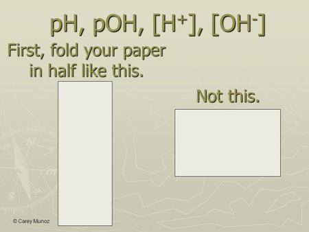 © Carey Munoz First, fold your paper in half like this. Not this. pH, pOH, [H + ], [OH - ]