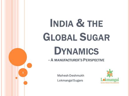 I NDIA & THE G LOBAL S UGAR D YNAMICS - A MANUFACTURER ’ S P ERSPECTIVE Mahesh Deshmukh Lokmangal Sugars 1.