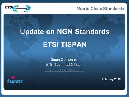 World Class Standards Update on NGN Standards ETSI TISPAN Sonia Compans ETSI Technical Officer February 2009.