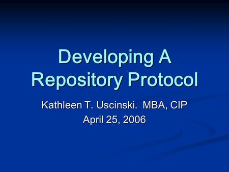 Developing A Repository Protocol Kathleen T. Uscinski. MBA, CIP April 25, 2006.